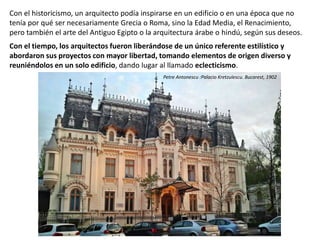 Con el historicismo, un arquitecto podía inspirarse en un edificio o en una época que no
tenía por qué ser necesariamente Grecia o Roma, sino la Edad Media, el Renacimiento,
pero también el arte del Antiguo Egipto o la arquitectura árabe o hindú, según sus deseos.
Con el tiempo, los arquitectos fueron liberándose de un único referente estilístico y
abordaron sus proyectos con mayor libertad, tomando elementos de origen diverso y
reuniéndolos en un solo edificio, dando lugar al llamado eclecticismo.
Petre Antonescu :Palacio Kretzulescu. Bucarest, 1902
 