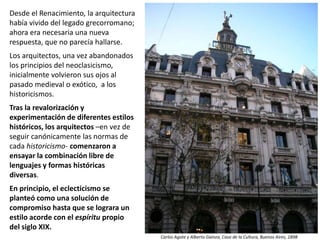 Desde el Renacimiento, la arquitectura
había vivido del legado grecorromano;
ahora era necesaria una nueva
respuesta, que no parecía hallarse.
Los arquitectos, una vez abandonados
los principios del neoclasicismo,
inicialmente volvieron sus ojos al
pasado medieval o exótico, a los
historicismos.
Tras la revalorización y
experimentación de diferentes estilos
históricos, los arquitectos –en vez de
seguir canónicamente las normas de
cada historicismo- comenzaron a
ensayar la combinación libre de
lenguajes y formas históricas
diversas.
En principio, el eclecticismo se
planteó como una solución de
compromiso hasta que se lograra un
estilo acorde con el espíritu propio
del siglo XIX.
Carlos Agote y Alberto Gainza, Casa de la Cultura, Buenos Aires, 1898
 