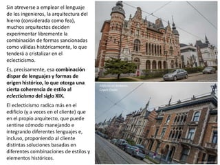 Sin atreverse a emplear el lenguaje
de los ingenieros, la arquitectura del
hierro (considerada como fea),
muchos arquitectos deciden
experimentar libremente la
combinación de formas sancionadas
como válidas históricamente, lo que
tenderá a cristalizar en el
eclecticismo.
Es, precisamente, esa combinación
dispar de lenguajes y formas de
origen histórico, lo que otorga una
cierta coherencia de estilo al
eclecticismo del siglo XIX.
El eclecticismo radica más en el
edificio (y a veces en el cliente) que
en el propio arquitecto, que puede
sentirse cómodo manejando e
integrando diferentes lenguajes e,
incluso, proponiendo al cliente
distintas soluciones basadas en
diferentes combinaciones de estilos y
elementos históricos.
Edificios en Amberes,
Cogels Osylei
 