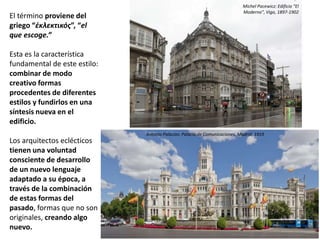 El término proviene del
griego “ἐκλεκτικός”, “el
que escoge.”
Esta es la característica
fundamental de este estilo:
combinar de modo
creativo formas
procedentes de diferentes
estilos y fundirlos en una
síntesis nueva en el
edificio.
Los arquitectos eclécticos
tienen una voluntad
consciente de desarrollo
de un nuevo lenguaje
adaptado a su época, a
través de la combinación
de estas formas del
pasado, formas que no son
originales, creando algo
nuevo.
Antonio Palacios: Palacio de Comunicaciones, Madrid, 1919
Michel Pacewicz: Edificio “El
Moderno”, Vigo, 1897-1902
 