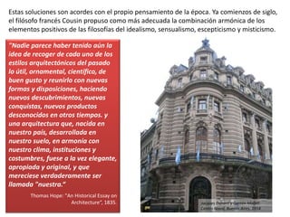 Estas soluciones son acordes con el propio pensamiento de la época. Ya comienzos de siglo,
el filósofo francés Cousin propuso como más adecuada la combinación armónica de los
elementos positivos de las filosofías del idealismo, sensualismo, escepticismo y misticismo.
"Nadie parece haber tenido aún la
idea de recoger de cada uno de los
estilos arquitectónicos del pasado
lo útil, ornamental, científico, de
buen gusto y reunirlo con nuevas
formas y disposiciones, haciendo
nuevos descubrimientos, nuevas
conquistas, nuevos productos
desconocidos en otros tiempos. y
una arquitectura que, nacida en
nuestro país, desarrollada en
nuestro suelo, en armonía con
nuestro clima, instituciones y
costumbres, fuese a la vez elegante,
apropiada y original, y que
mereciese verdaderamente ser
llamada "nuestra.“
Thomas Hope: "An Historical Essay on
Architecture“, 1835. Jacques Dunant y Gastón Mallet:
Centro Naval, Buenos Aires, 1914
 