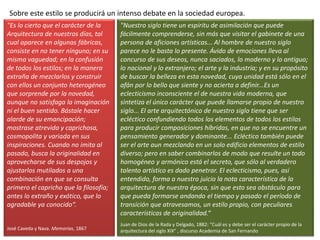 Sobre este estilo se producirá un intenso debate en la sociedad europea.
"Es lo cierto que el carácter de la
Arquitectura de nuestros días, tal
cual aparece en algunas fábricas,
consiste en no tener ninguno; en su
misma vaguedad; en la confusión
de todos los estilos; en la manera
extraña de mezclarlos y construir
con ellos un conjunto heterogéneo
que sorprende por la novedad,
aunque no satisfaga la imaginación
ni el buen sentido. Bástale hacer
alarde de su emancipación;
mostrase atrevida y caprichosa,
cosmopolita y variada en sus
inspiraciones. Cuando no imita al
pasado, busca la originalidad en
aprovecharse de sus despojos y
ajustarlos mutilados a una
combinación en que se consulta
primero el capricho que la filosofía;
antes lo extraño y exótico, que lo
agradable ya conocido“.
José Caveda y Nava. Memorias, 1867
"Nuestro siglo tiene un espíritu de asimilación que puede
fácilmente comprenderse, sin más que visitar el gabinete de una
persona de aficiones artísticas... Al hombre de nuestro siglo
parece no le basta lo presente. Ávido de emociones lleva al
concurso de sus deseos, nunca saciados, lo moderno y lo antiguo;
lo nacional y lo extranjero; el arte y la industria; y en su propósito
de buscar la belleza en esta novedad, cuya unidad está sólo en el
afán por lo bello que siente y no acierta a definir...Es un
eclecticismo inconsciente el de nuestra vida moderna, que
sintetiza el único carácter que puede llamarse propio de nuestro
siglo... El arte arquitectónico de nuestro siglo tiene que ser
ecléctico confundiendo todos los elementos de todos los estilos
para producir composiciones híbridas, en que no se encuentre un
pensamiento generador y dominante... Ecléctico también puede
ser el arte aun mezclando en un solo edificio elementos de estilo
diverso; pero en saber combinarlos de modo que resulte un todo
homogéneo y armónico está el secreto, que sólo al verdadero
talento artístico es dado penetrar. El eclecticismo, pues, así
entendido, forma a nuestro juicio la nota característica de la
arquitectura de nuestra época, sin que esto sea obstáculo para
que pueda formarse andando el tiempo y pasado el período de
transición que atravesamos, un estilo propio, con peculiares
características de originalidad.“
Juan de Dios de la Rada y Delgado, 1882: "Cuál es y debe ser el carácter propio de la
arquitectura del siglo XIX" , discurso Academia de San Fernando
 