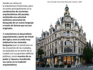 Hunde sus raíces en
la arquitectura historicista, pero
se centra principalmente en la
combinación de corrientes
arquitectónicas del pasado,
existiendo una voluntad
estilística consciente de
búsqueda de un nuevo lenguaje
a través de formas que no son
originales.
El eclecticismo se desarrollará
especialmente a partir de mitad
del siglo y será un estilo muy
habitual en las viviendas
burguesas que se construían en
los ensanches de las ciudades,
en palacetes en el centro de la
ciudad y en sus grandes edificios
públicos, como muestra de su
poder y riqueza y hundiendo
sus raíces en la tradición
arquitectónica.
Casas gemelas
Cluj
Frans Van Dijk: Grand Hotel Metropole, Amberes, 1899
 