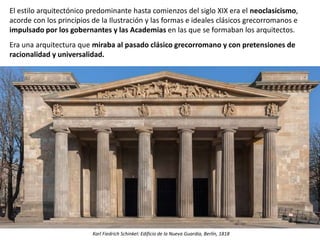 El estilo arquitectónico predominante hasta comienzos del siglo XIX era el neoclasicismo,
acorde con los principios de la Ilustración y las formas e ideales clásicos grecorromanos e
impulsado por los gobernantes y las Academias en las que se formaban los arquitectos.
Era una arquitectura que miraba al pasado clásico grecorromano y con pretensiones de
racionalidad y universalidad.
Karl Fiedrich Schinkel: Edificio de la Nueva Guardia, Berlín, 1818
 