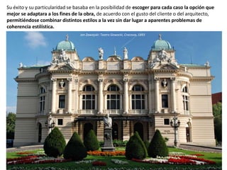 Su éxito y su particularidad se basaba en la posibilidad de escoger para cada caso la opción que
mejor se adaptara a los fines de la obra, de acuerdo con el gusto del cliente o del arquitecto,
permitiéndose combinar distintos estilos a la vez sin dar lugar a aparentes problemas de
coherencia estilística.
Jan Zawiejski: Teatro Slowacki, Cracovia, 1893
 