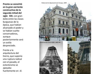 Pronto se convirtió
en la gran corriente
constructiva de la
segunda mitad del
siglo XIX, con gran
éxito entre las clases
burguesas de la
época, que habían
alcanzado el poder y
se habían vuelto
conservadoras,
aunque
posteriormente será
un estilo
despreciado.
Frente a la
arquitectura del
hierro, que suponía
una ruptura radical
con el pasado, el
eclecticismo se
apoyaba
fuertemente en él.
Palacio de la Diputación de Vizcaya, 1890
Construcción Torre Eiffel. 1887-89
 