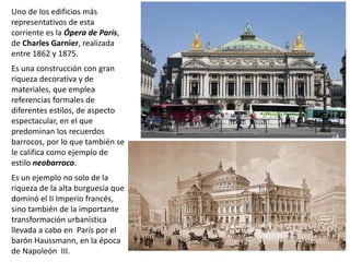 Uno de los edificios más
representativos de esta
corriente es la Ópera de París,
de Charles Garnier, realizada
entre 1862 y 1875.
Es una construcción con gran
riqueza decorativa y de
materiales, que emplea
referencias formales de
diferentes estilos, de aspecto
espectacular, en el que
predominan los recuerdos
barrocos, por lo que también se
le califica como ejemplo de
estilo neobarroco.
Es un ejemplo no solo de la
riqueza de la alta burguesía que
dominó el II Imperio francés,
sino también de la importante
transformación urbanística
llevada a cabo en París por el
barón Haussmann, en la época
de Napoleón III.
 