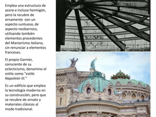 Emplea una estructura de
acero e incluso hormigón,
pero la recubre de
ornamento con un
aspecto suntuoso, de
aspecto neobarroco,
utilizando también
elementos procedentes
del Manierismo italiano,
sin renunciar a elementos
franceses.
El propio Garnier,
consciente de su
eclecticismo, denomino el
estilo como “estilo
Napoleón III.”
Es un edificio que emplea
la tecnología moderna en
su construcción, pero que
se recubre de ornato y
materiales clásicos al
modo tradicional.
 