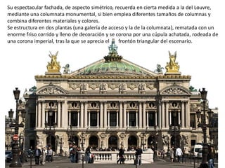 Su espectacular fachada, de aspecto simétrico, recuerda en cierta medida a la del Louvre,
mediante una columnata monumental, si bien emplea diferentes tamaños de columnas y
combina diferentes materiales y colores.
Se estructura en dos plantas (una galería de acceso y la de la columnata), rematada con un
enorme friso corrido y lleno de decoración y se corona por una cúpula achatada, rodeada de
una corona imperial, tras la que se aprecia el frontón triangular del escenario.
 