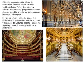 El interior es monumental y lleno de
decoración, con unos impresionantes
vestíbulo, Grand Foyer (Gran salón), y
escalera monumental, que permite el acceso
al enorme auditorio en forma de herradura y
cubierto por la cúpula.
Su riqueza exterior e interior pretenden
deslumbrar al espectador y mostrar el poder
y esplendor del Segundo Imperio Francés y la
riqueza y lujo de la alta burguesía que lo
sustentaba.
 