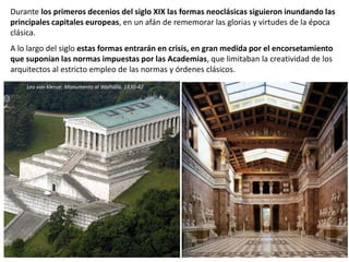 Durante los primeros decenios del siglo XIX las formas neoclásicas siguieron inundando las
principales capitales europeas, en un afán de rememorar las glorias y virtudes de la época
clásica.
A lo largo del siglo estas formas entrarán en crisis, en gran medida por el encorsetamiento
que suponían las normas impuestas por las Academias, que limitaban la creatividad de los
arquitectos al estricto empleo de las normas y órdenes clásicos.
Leo von Klenze: Monumento al Walhalla. 1830-42
 