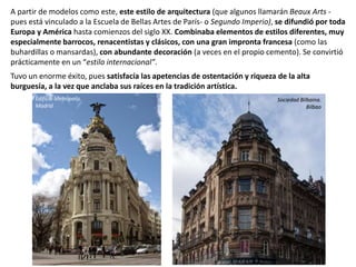 A partir de modelos como este, este estilo de arquitectura (que algunos llamarán Beaux Arts -
pues está vinculado a la Escuela de Bellas Artes de París- o Segundo Imperio), se difundió por toda
Europa y América hasta comienzos del siglo XX. Combinaba elementos de estilos diferentes, muy
especialmente barrocos, renacentistas y clásicos, con una gran impronta francesa (como las
buhardillas o mansardas), con abundante decoración (a veces en el propio cemento). Se convirtió
prácticamente en un “estilo internacional”.
Tuvo un enorme éxito, pues satisfacía las apetencias de ostentación y riqueza de la alta
burguesía, a la vez que anclaba sus raíces en la tradición artística.
Sociedad Bilbaina.
Bilbao
Edificio Metrópolis.
Madrid
 