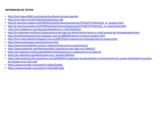REFERENCIAS DE TEXTOS
• http://arte.laguia2000.com/arquitectura/opera-de-paris-garnier
• http://clio.rediris.es/n33/n33/arte/23Arquicon.pdf
• http://e-ducativa.catedu.es/44700165/aula/archivos/repositorio//3750/3777/html/221_el_neogtico.html
• http://e-ducativa.catedu.es/44700165/aula/archivos/repositorio//3750/3777/html/21_el_eclecticismo.html
• http://enciclopedia.us.es/index.php/Arquitectura_ecl%C3%A9ctica
• http://es.slideshare.net/ferro21/arquitectura-del-siglo-xix-historicisimos-hierro-y-cristal-escuela-de-chicagomodernismos
• http://moleskinearquitectonico.blogspot.com.es/2009/02/garnier-la-opera-de-paris.html
• http://tom-historiadelarte.blogspot.com.es/2007/05/la-arquitectura-contempornea-los-nuevos.html
• http://www.arteespana.com/eclecticismo.htm
• http://www.historiadelarte.us/arte-realismo/historicismo-y-eclecticismo/
• http://www.slideshare.net/PepemartinB/la-arquitectura-del-siglo-xix-53946322
• https://es.slideshare.net/JoseAngelMartinez/arquitectura-y-urbanismo-en-el-siglo-xix
• https://es.wikipedia.org/wiki/Arquitectura_neog%C3%B3tica
• https://laclasedearte.files.wordpress.com/2009/04/el-urbanismo-la-arquitectura-y-el-eclecticismo-los-nuevos-materiales-la-escuela-
de-chicago-curso-2011.pdf
• https://www.youtube.com/watch?v=fdsxd1zqRqQ
• https://www.youtube.com/watch?v=OjCwMkFc6do
 
