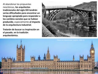 Al abandonar las propuestas
neoclásicas, los arquitectos
tradicionales del siglo XIX tendrán
serias dificultades para encontrar un
lenguaje apropiado para responder a
los cambios sociales que se habían
producido, especialmente al impacto
de la arquitectura industrial.
Tratarán de buscar su inspiración en
el pasado, en la tradición
arquitectónica.
Catedral de Sofía. 1882-1912
Palacio de Westminster. Londres. 1840-55
 