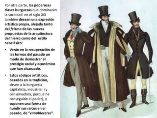 Por otra parte, las poderosas
clases burguesas que dominarán
la sociedad en el siglo XIX
también desean una expresión
artística propia, alejada tanto
del feismo de las nuevas
propuestas de la arquitectura
del hierro como del estilo
neoclásico:
• Verán en la recuperación de
las formas del pasado un
modo de demostrar el
prestigio social y económico
que han alcanzado.
• Estos códigos artísticos,
basados en la tradición,
sirven a la burguesía
capitalista, industrial (y
conservadora, porque ha
conseguido el poder), y
suponen una forma de
hundir sus raíces en el
pasado, de “ennoblecerse”.
 