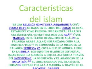 Características
del islam

es una religión monoteísta abrahámica cuyo
dogma de fe se basa en el libro del Corán, el cual
establece como premisa fundamental para sus
creyentes que «No hay más Dios que Alá[2] y que
Mahoma es el último mensajero de Alá».[3] La
palabra árabe Allah, hispanizada como Alá,
significa ‘Dios’ y su etimología es la misma De la
palabra semítica El, con la que se nombra a Dios
en la Biblia. Los eruditos islámicos definen al
islam como: «La sumisión a Dios el Altísimo a través
del monoteísmo, la obediencia y el abandono de la
idolatría».[4] El libro sagrado del islam es el
Corán,[5] dictado por Alá a Mahoma a través de el

 