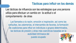 Tácticas para influir en los demás
Las tácticas de influencia son las estrategias que una persona
utiliza para efectuar un cambio en la actitud o el
comportamiento de otras
Los llamados a la razón, emoción e inspiración, así como las
consultas, las zalamerías, el intercambio de favores, la formación
de coaliciones para influir en individuos o grupos determinados,
las tácticas de presión y otras más coercitivas basadas en la
autoridad intrínseca del
puesto ocupado
 