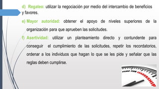d) Regateo: utilizar la negociación por medio del intercambio de beneficios
y favores.
e) Mayor autoridad: obtener el apoyo de niveles superiores de la
organización para que aprueben las solicitudes.
f) Asertividad: utilizar un planteamiento directo y contundente para
conseguir el cumplimiento de las solicitudes, repetir los recordatorios,
ordenar a los individuos que hagan lo que se les pide y señalar que las
reglas deben cumplirse.
 
