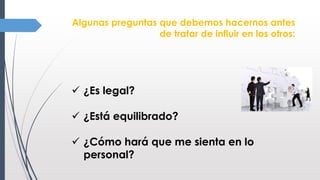 Algunas preguntas que debemos hacernos antes
de tratar de influir en los otros:
 ¿Es legal?
 ¿Está equilibrado?
 ¿Cómo hará que me sienta en lo
personal?
 