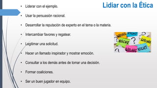 • Liderar con el ejemplo.
• Usar la persuasión racional.
• Desarrollar la reputación de experto en el tema o la materia.
• Intercambiar favores y regatear.
• Legitimar una solicitud.
• Hacer un llamado inspirador y mostrar emoción.
• Consultar a los demás antes de tomar una decisión.
• Formar coaliciones.
• Ser un buen jugador en equipo.
Lidiar con la Ética
 