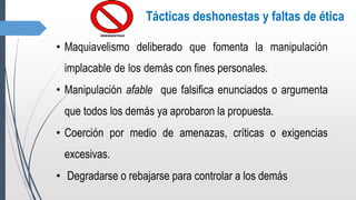 Tácticas deshonestas y faltas de ética
• Maquiavelismo deliberado que fomenta la manipulación
implacable de los demás con fines personales.
• Manipulación afable que falsifica enunciados o argumenta
que todos los demás ya aprobaron la propuesta.
• Coerción por medio de amenazas, críticas o exigencias
excesivas.
• Degradarse o rebajarse para controlar a los demás
 
