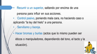 • Recurrir a un superior, saltando por encima de una
persona para influir en sus acciones.
• Control pasivo, poniendo mala cara, no haciendo caso o
aplicando “la ley del hielo” a una persona.
• Servilismo y lisonja.
• Hacer bromas y burlas (actos que lo mismo pueden ser
éticos o manipuladores, dependiendo del tono, el tacto y la
situación).
 