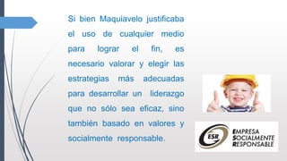 Si bien Maquiavelo justificaba
el uso de cualquier medio
para lograr el fin, es
necesario valorar y elegir las
estrategias más adecuadas
para desarrollar un liderazgo
que no sólo sea eficaz, sino
también basado en valores y
socialmente responsable.
 