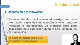 El líder actual
1. Orientación a la innovación
 La incertidumbre de los mercados exige una cada
vez mayor capacidad de reacción ante un entorno
inestable e impredecible. La principal arma para
reaccionar ante esta incertidumbre es el impulso de
la innovación.
No habrá orientación al logro sin
orientación a la innovación.
 