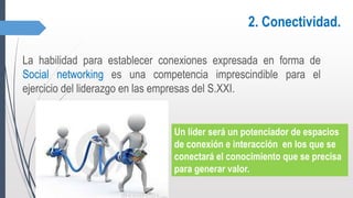 2. Conectividad.
La habilidad para establecer conexiones expresada en forma de
Social networking es una competencia imprescindible para el
ejercicio del liderazgo en las empresas del S.XXI.
Un líder será un potenciador de espacios
de conexión e interacción en los que se
conectará el conocimiento que se precisa
para generar valor.
 