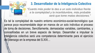 3. Desarrollador de la Inteligencia Colectiva
“Cuanto más poder le des a un solo individuo frente
a la complejidad y la incertidumbre, más probable
será que tome malas decisiones.”
Es tal la complejidad de nuestro entorno económico-social-tecnológico que
parece poco recomendable dejar en manos de un solo individuo el proceso
de toma de decisiones. Sencillamente, demasiadas variables, cambiantes, y
concentradas en un breve espacio de tiempo. Desarrollar e impulsar la
inteligencia colectiva será una competencia determinante para el ejercicio
del liderazgo en la empresa del S.XXI…
 