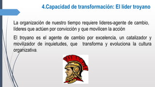 4.Capacidad de transformación: El líder troyano
La organización de nuestro tiempo requiere lideres-agente de cambio,
líderes que actúen por convicción y que movilicen la acción
El troyano es el agente de cambio por excelencia, un catalizador y
movilizador de inquietudes, que transforma y evoluciona la cultura
organizativa.
 
