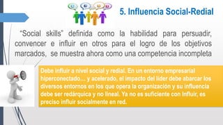 5. Influencia Social-Redial
“Social skills” definida como la habilidad para persuadir,
convencer e influir en otros para el logro de los objetivos
marcados, se muestra ahora como una competencia incompleta
Debe influir a nivel social y redial. En un entorno empresarial
hiperconectado… y acelerado, el impacto del líder debe abarcar los
diversos entornos en los que opera la organización y su influencia
debe ser redárquica y no lineal. Ya no es suficiente con Influir, es
preciso influir socialmente en red.
 