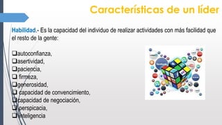 Características de un líder
Habilidad.- Es la capacidad del individuo de realizar actividades con más facilidad que
el resto de la gente:
autoconfianza,
asertividad,
paciencia,
 firmeza,
generosidad,
 capacidad de convencimiento,
capacidad de negociación,
 perspicacia,
 inteligencia
 