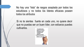 No hay una “lista” de rasgos aceptada por todos los
estudiosos y no todos los lideres eficaces poseen
todos los atributos
Si no te sientes fuerte en cada uno, no quiere decir
que no puedas ser un buen líder, con esfuerzo puedes
cultivarlos.
 