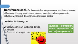Transformacional – Se da cuando 1 o más personas se vinculan con otras de
tal forma que líderes y seguidores se impulsan entre sí a niveles superiores de
motivación y moralidad. El compromiso provoca un cambio.
La máxima del liderazgo es:
 Consumación de un cambio real de vida
 Actitudes
 Conducta de los seguidores
Quienes participan,
están impulsados a
ser mejores personas
 