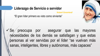Liderazgo de Servicio o servidor
Robert Greenleaf
“El gran líder primero es visto como sirviente”
Se preocupa por asegurar que las mayores
necesidades de los demás se satisfagan y que estas
personas al ver servidas por el líder “se vuelvan más
sanas, inteligentes, libres y autónomas, más capaces”
 