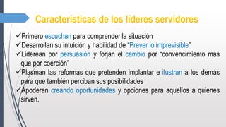 Características de los líderes servidores
Primero escuchan para comprender la situación
Desarrollan su intuición y habilidad de “Prever lo imprevisible”
Liderean por persuasión y forjan el cambio por “convencimiento mas
que por coerción”
Plasman las reformas que pretenden implantar e ilustran a los demás
para que también perciban sus posibilidades
Apoderan creando oportunidades y opciones para aquellos a quienes
sirven.
 