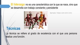 El liderazgo no es una característica con la que se nace, sino que
se desarrolla con trabajo constante y persistente
Ejemplo: Video antz (min 2:51)
Técnicas
La técnica se refiere al grado de excelencia con el que una persona
realiza una función.
 