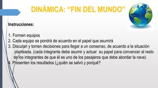 DINÁMICA: “FIN DEL MUNDO”
Instrucciones:
1. Formen equipos
2. Cada equipo se pondrá de acuerdo en el papel que asumirá
3. Discutan y tomen decisiones para llegar a un consenso, de acuerdo a la situación
planteada. (cada integrante debe asumir y actuar su papel para convencer al resto
de los integrantes de que él es uno de los pasajeros que debe abordar la nave)
4. Presenten los resultados (¿quién se salvó y porqué?
 
