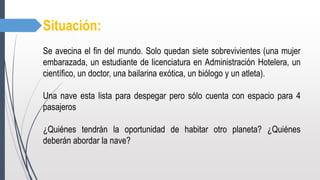 Situación:
Se avecina el fin del mundo. Solo quedan siete sobrevivientes (una mujer
embarazada, un estudiante de licenciatura en Administración Hotelera, un
científico, un doctor, una bailarina exótica, un biólogo y un atleta).
Una nave esta lista para despegar pero sólo cuenta con espacio para 4
pasajeros
¿Quiénes tendrán la oportunidad de habitar otro planeta? ¿Quiénes
deberán abordar la nave?
 