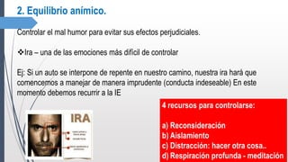 2. Equilibrio anímico.
Controlar el mal humor para evitar sus efectos perjudiciales.
Ira – una de las emociones más difícil de controlar
Ej: Si un auto se interpone de repente en nuestro camino, nuestra ira hará que
comencemos a manejar de manera imprudente (conducta indeseable) En este
momento debemos recurrir a la IE
4 recursos para controlarse:
a) Reconsideración
b) Aislamiento
c) Distracción: hacer otra cosa..
d) Respiración profunda - meditación
 