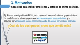 3. Motivación
Capacidad para inducir emociones y estados de ánimo positivos.
Ej: En una investigación de EEUU, se comparó el desempeño de dos grupos distintos
de vendedores; el primer grupo era de vendedores aptos pero pesimistas, y el
segundo por vendedores que no pasaron la prueba de aptitud pero sí la de optimista.
¿Cuál de los dos grupos crees que vendió más?
 