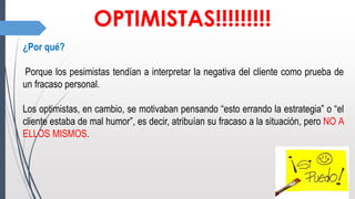 OPTIMISTAS!!!!!!!!!
¿Por qué?
Porque los pesimistas tendían a interpretar la negativa del cliente como prueba de
un fracaso personal.
Los optimistas, en cambio, se motivaban pensando “esto errando la estrategia” o “el
cliente estaba de mal humor”, es decir, atribuían su fracaso a la situación, pero NO A
ELLOS MISMOS.
 