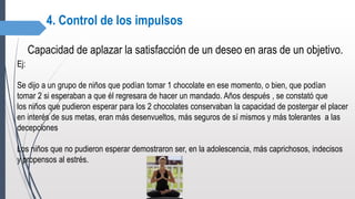4. Control de los impulsos
Capacidad de aplazar la satisfacción de un deseo en aras de un objetivo.
Ej:
Se dijo a un grupo de niños que podían tomar 1 chocolate en ese momento, o bien, que podían
tomar 2 si esperaban a que él regresara de hacer un mandado. Años después , se constató que
los niños que pudieron esperar para los 2 chocolates conservaban la capacidad de postergar el placer
en interés de sus metas, eran más desenvueltos, más seguros de sí mismos y más tolerantes a las
decepciones
Los niños que no pudieron esperar demostraron ser, en la adolescencia, más caprichosos, indecisos
y propensos al estrés.
 