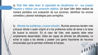 a) Todo líder debe tener la capacidad de disciplinarse en sus propios
fracasos y realizar una corrección objetiva. Un buen líder debe realizar de
manera periódica una evaluación de sus acciones, identificar los errores
cometidos y planear estrategias para corregirlos.
b) Afrontar los problemas y buscar solución. Muchas personas tienden más
a buscar dónde o quién originó el o los problemas antes de darse a la tarea
de buscar la solución. En el caso del líder, este aspecto debe estar
ampliamente desarrollado. Debe ser capaz de afrontar las dificultades, no
echar la culpa a los demás y poseer una gama importante de recursos
emocionales que le permitan enfrentar el fracaso.
 