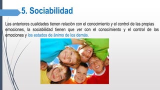 5. Sociabilidad
Las anteriores cualidades tienen relación con el conocimiento y el control de las propias
emociones, la sociabilidad tienen que ver con el conocimiento y el control de las
emociones y los estados de ánimo de los demás.
 
