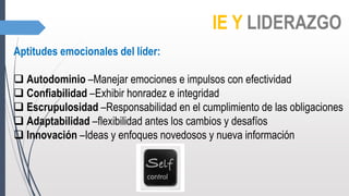 IE Y LIDERAZGO
Aptitudes emocionales del líder:
 Autodominio –Manejar emociones e impulsos con efectividad
 Confiabilidad –Exhibir honradez e integridad
 Escrupulosidad –Responsabilidad en el cumplimiento de las obligaciones
 Adaptabilidad –flexibilidad antes los cambios y desafíos
 Innovación –Ideas y enfoques novedosos y nueva información
 