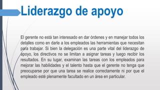 Liderazgo de apoyo
El gerente no está tan interesado en dar órdenes y en manejar todos los
detalles como en darle a los empleados las herramientas que necesitan
para trabajar. Si bien la delegación es una parte vital del liderazgo de
apoyo, los directivos no se limitan a asignar tareas y luego recibir los
resultados. En su lugar, examinan las tareas con los empleados para
mejorar las habilidades y el talento hasta que el gerente no tenga que
preocuparse por que una tarea se realice correctamente ni por que el
empleado esté plenamente facultado en un área en particular.
 