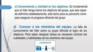 c) Conocimiento y claridad en los objetivos. Es fundamental
que el líder tenga claros los objetivos del grupo, que sea capaz
de definirlos detalladamente, esto tanto para su provecho como
para asegurar el progreso eficiente del grupo
d) Conocer a los miembros del equipo. La falta de
conocimiento del líder sobre su grupo dificulta el logro de los
objetivos. Para saber designar tareas es necesario conocer las
cualidades y habilidades de los miembros del equipo
 