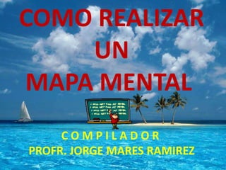 COMO REALIZAR
    UN
MAPA MENTAL
     COMPILADOR
PROFR. JORGE MARES RAMIREZ
 